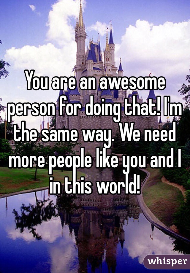 You are an awesome person for doing that! I'm the same way. We need more people like you and I in this world!