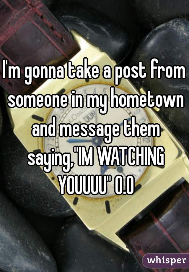 I'm gonna take a post from someone in my hometown and message them saying,"IM WATCHING YOUUUU" O.O