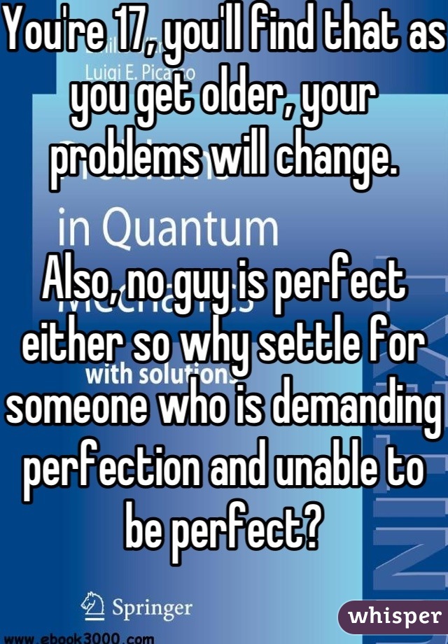 You're 17, you'll find that as you get older, your problems will change. 

Also, no guy is perfect either so why settle for someone who is demanding perfection and unable to be perfect?