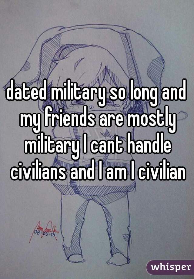 dated military so long and my friends are mostly military I cant handle civilians and I am I civilian