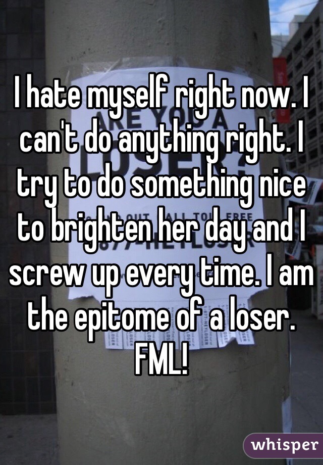 I hate myself right now. I can't do anything right. I try to do something nice to brighten her day and I screw up every time. I am the epitome of a loser. FML!