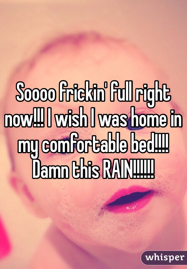 Soooo frickin' full right now!!! I wish I was home in my comfortable bed!!!! Damn this RAIN!!!!!!