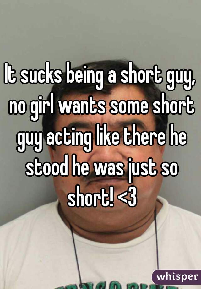 It sucks being a short guy, no girl wants some short guy acting like there he stood he was just so short! <3