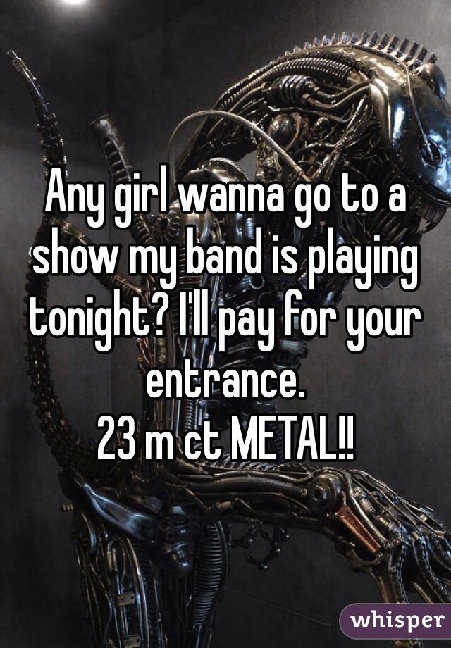 Any girl wanna go to a show my band is playing tonight? I'll pay for your entrance.
23 m ct METAL!!
