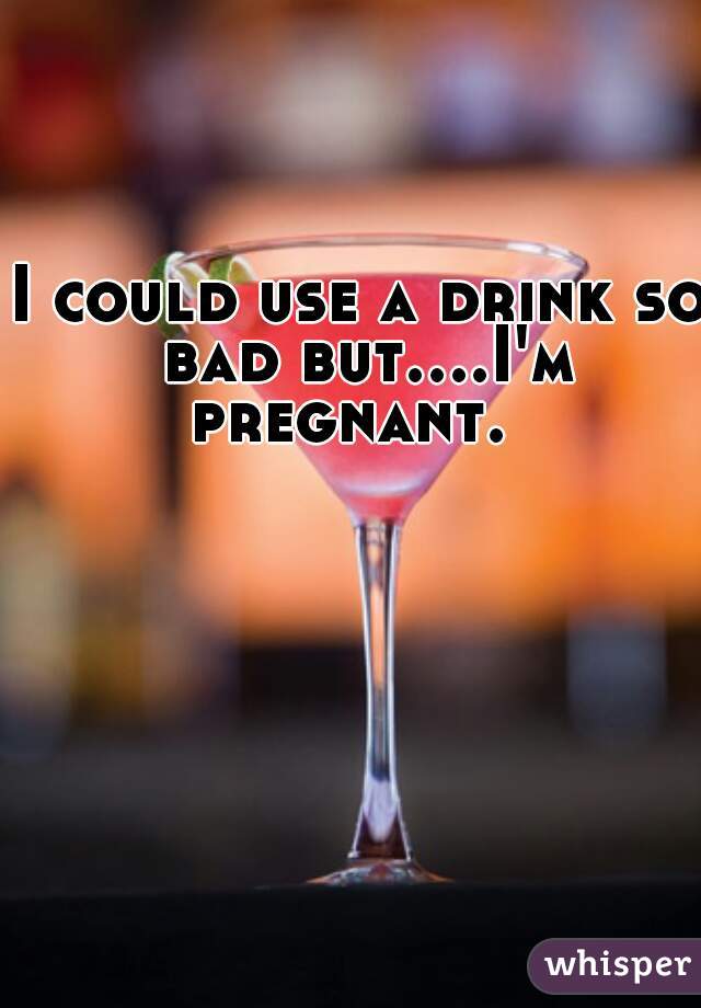 I could use a drink so bad but....I'm pregnant.  