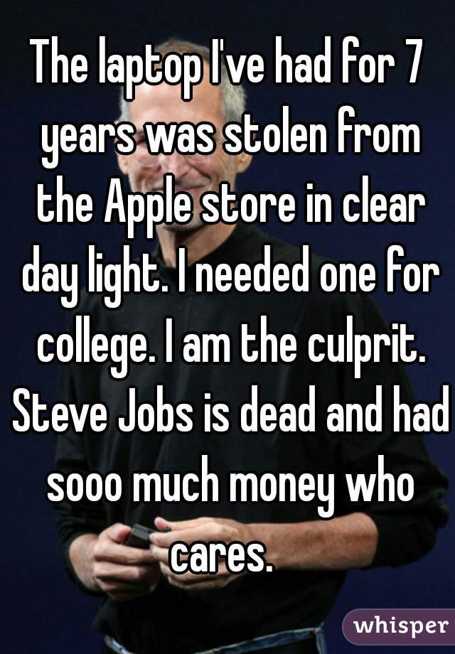 The laptop I've had for 7 years was stolen from the Apple store in clear day light. I needed one for college. I am the culprit. Steve Jobs is dead and had sooo much money who cares.  