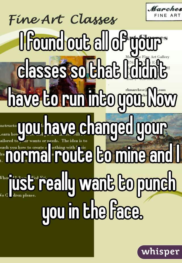 I found out all of your classes so that I didn't have to run into you. Now you have changed your normal route to mine and I just really want to punch you in the face.