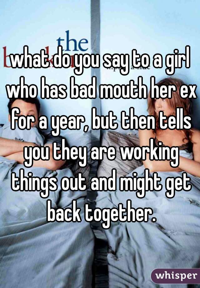 what do you say to a girl who has bad mouth her ex for a year, but then tells you they are working things out and might get back together.