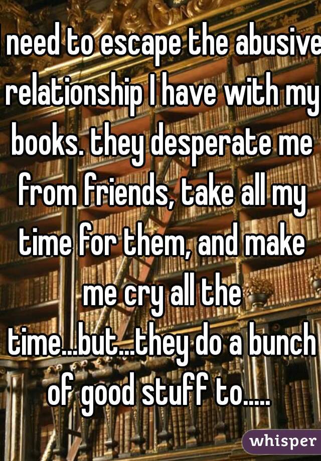I need to escape the abusive relationship I have with my books. they desperate me from friends, take all my time for them, and make me cry all the time...but...they do a bunch of good stuff to..... 