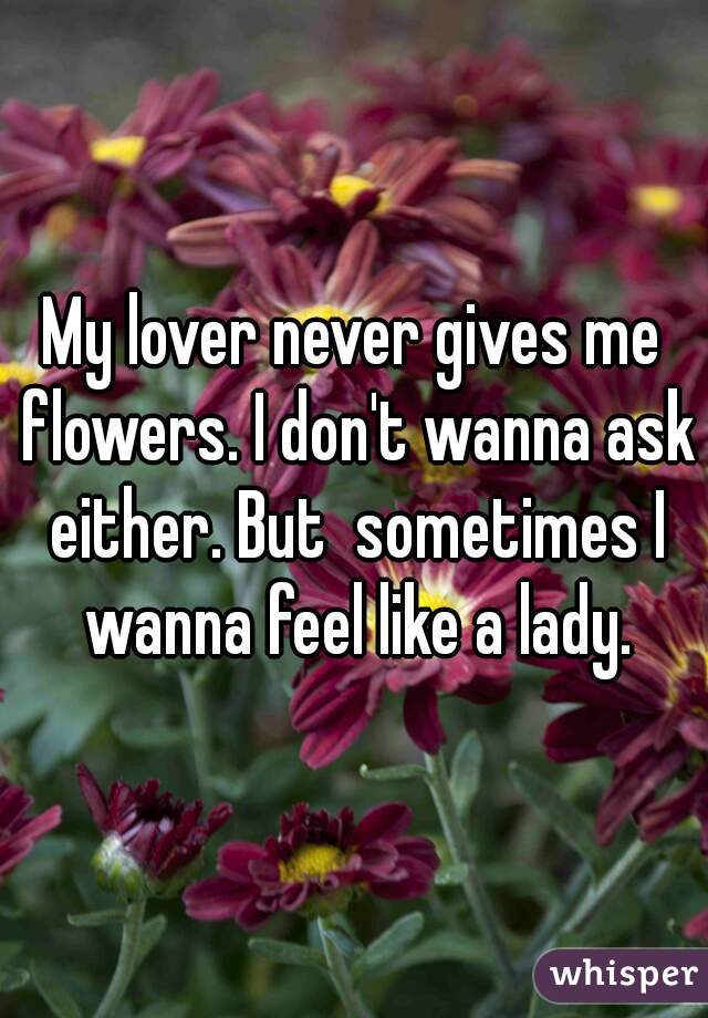 My lover never gives me flowers. I don't wanna ask either. But  sometimes I wanna feel like a lady.