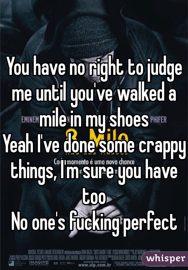 You have no right to judge me until you've walked a mile in my shoes
Yeah I've done some crappy things, I'm sure you have too
No one's fucking perfect