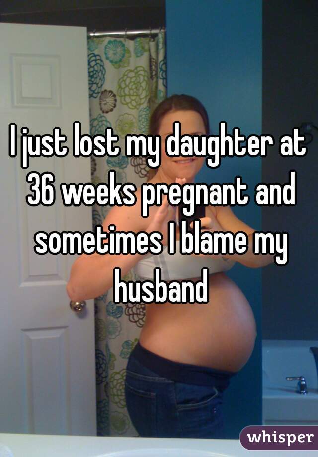 I just lost my daughter at 36 weeks pregnant and sometimes I blame my husband