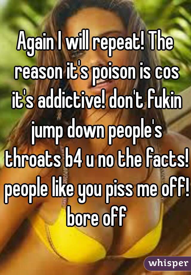 Again I will repeat! The reason it's poison is cos it's addictive! don't fukin jump down people's throats b4 u no the facts! people like you piss me off! bore off