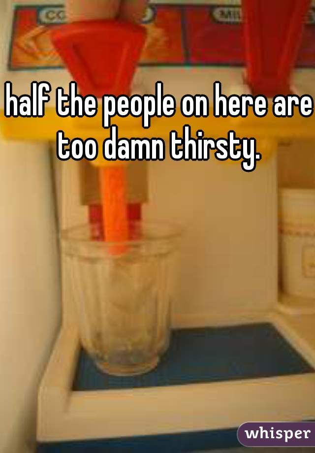 half the people on here are too damn thirsty. 
