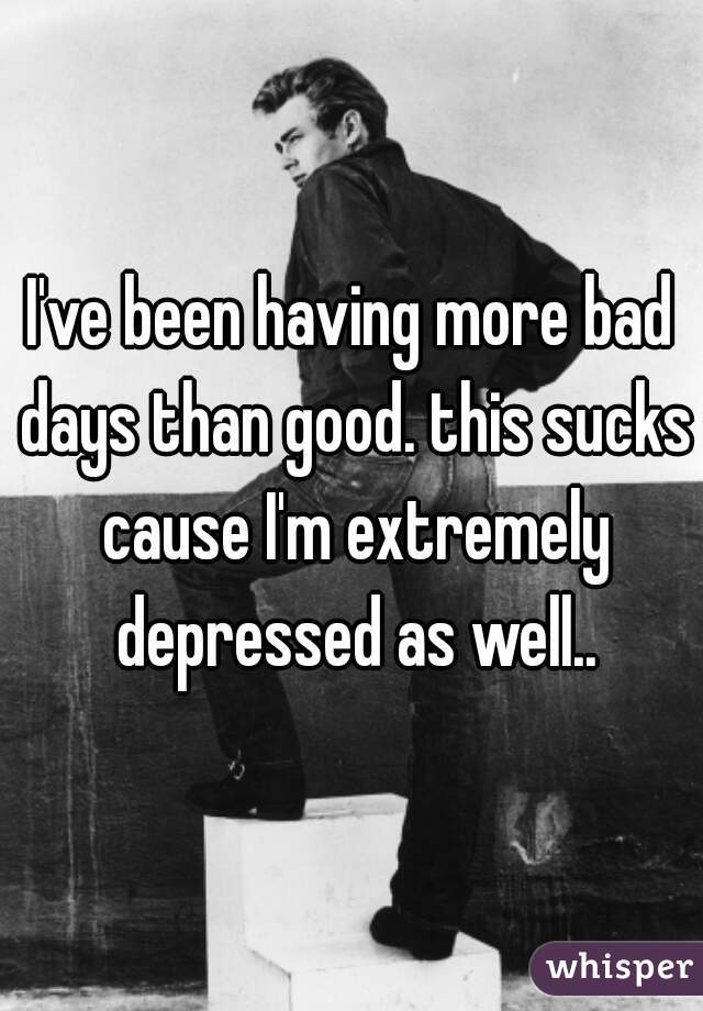 I've been having more bad days than good. this sucks cause I'm extremely depressed as well..