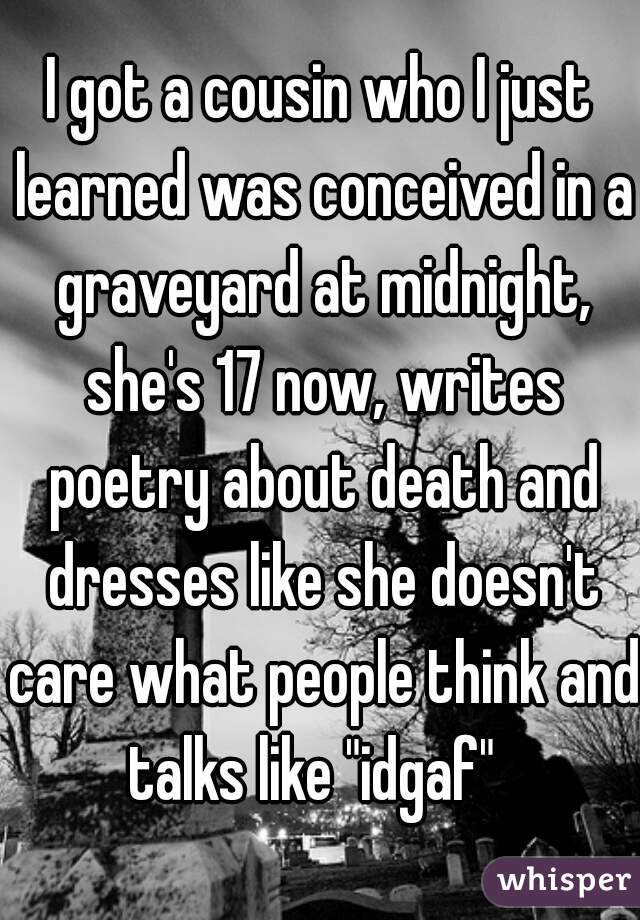 I got a cousin who I just learned was conceived in a graveyard at midnight, she's 17 now, writes poetry about death and dresses like she doesn't care what people think and talks like "idgaf"  