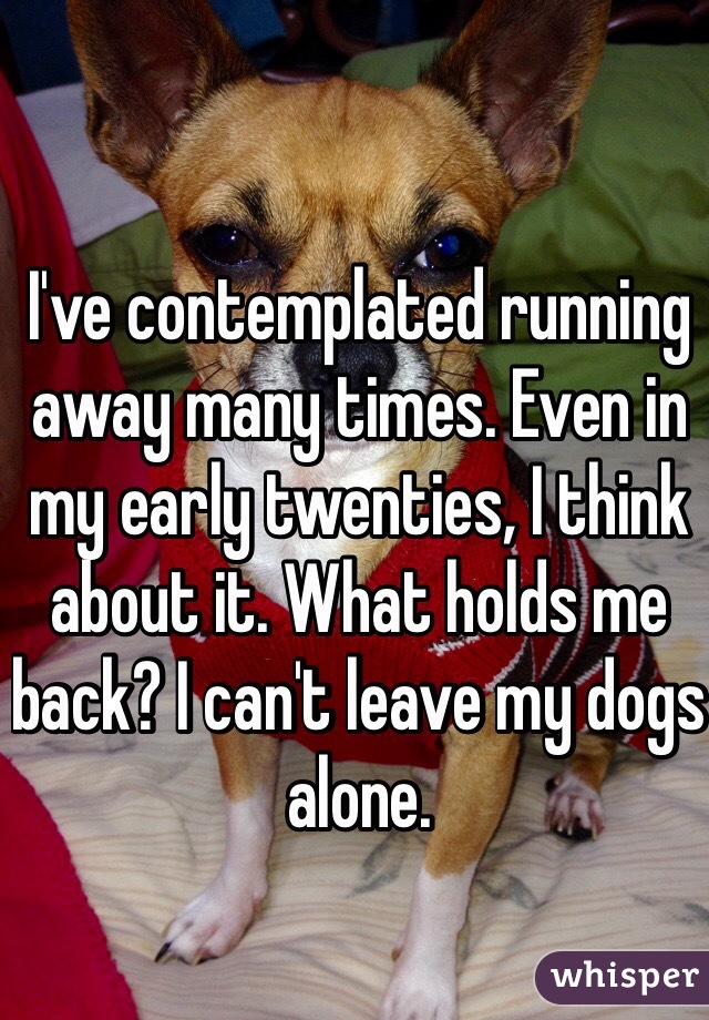 I've contemplated running away many times. Even in my early twenties, I think about it. What holds me back? I can't leave my dogs alone. 