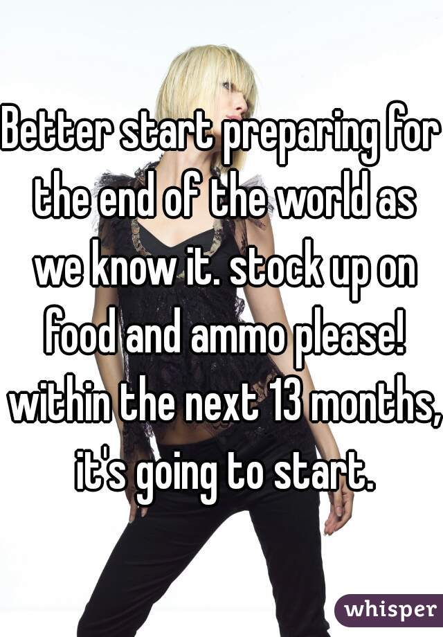 Better start preparing for the end of the world as we know it. stock up on food and ammo please! within the next 13 months, it's going to start.