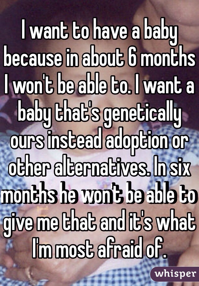 I want to have a baby because in about 6 months I won't be able to. I want a baby that's genetically ours instead adoption or other alternatives. In six months he won't be able to give me that and it's what I'm most afraid of. 