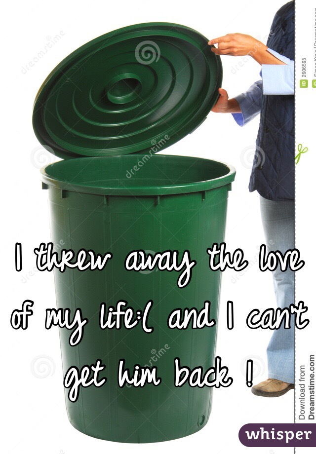 I threw away the love of my life:( and I can't get him back !
