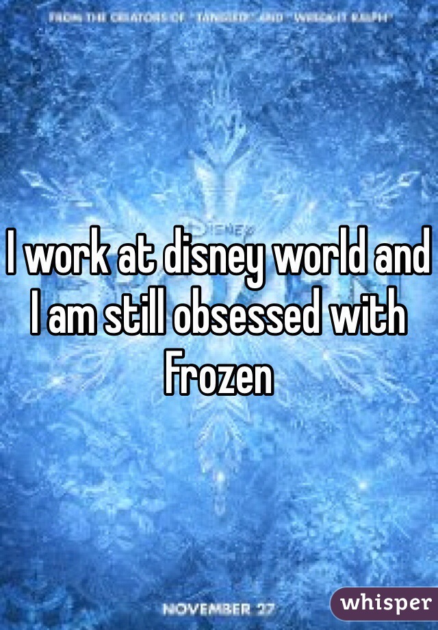 I work at disney world and I am still obsessed with Frozen