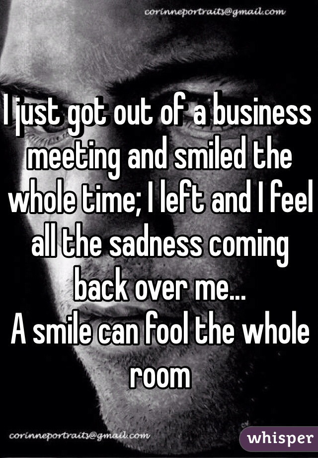 I just got out of a business meeting and smiled the whole time; I left and I feel all the sadness coming back over me...
A smile can fool the whole room 