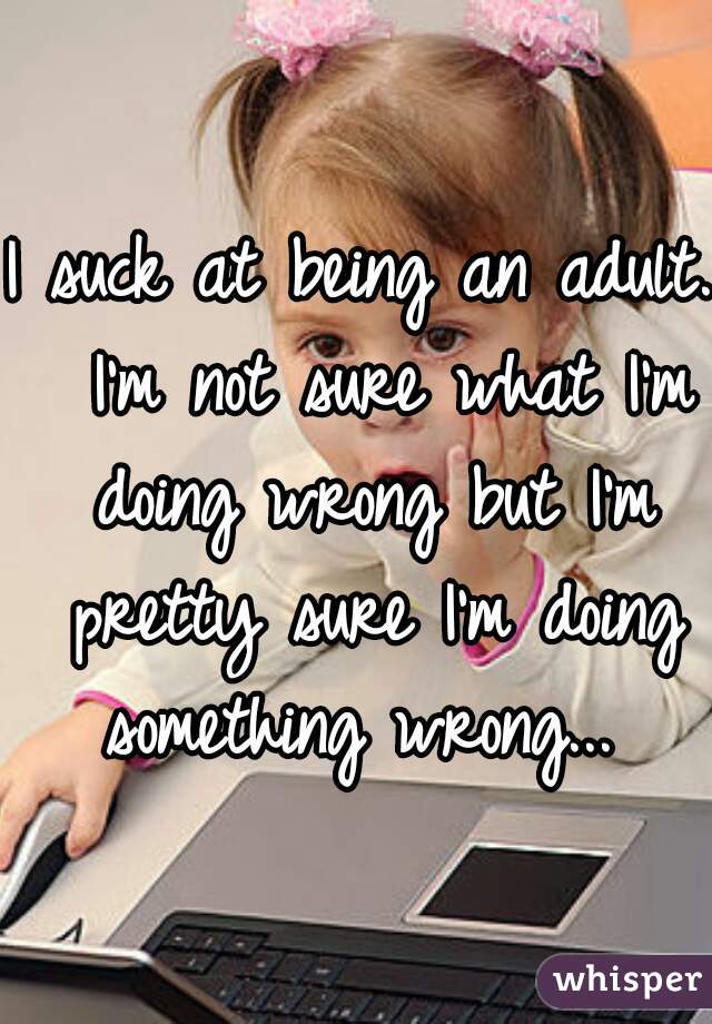 I suck at being an adult.  I'm not sure what I'm doing wrong but I'm pretty sure I'm doing something wrong... 