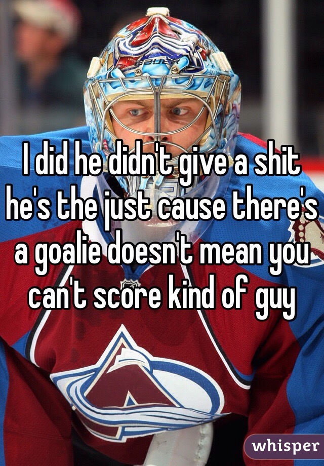 I did he didn't give a shit he's the just cause there's a goalie doesn't mean you can't score kind of guy 