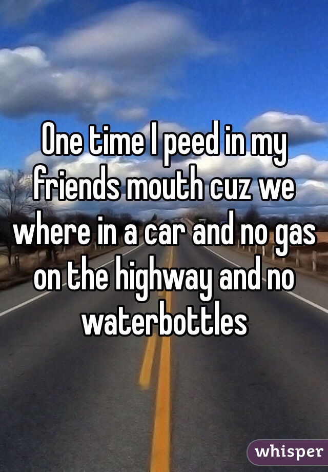 One time I peed in my friends mouth cuz we where in a car and no gas on the highway and no waterbottles
