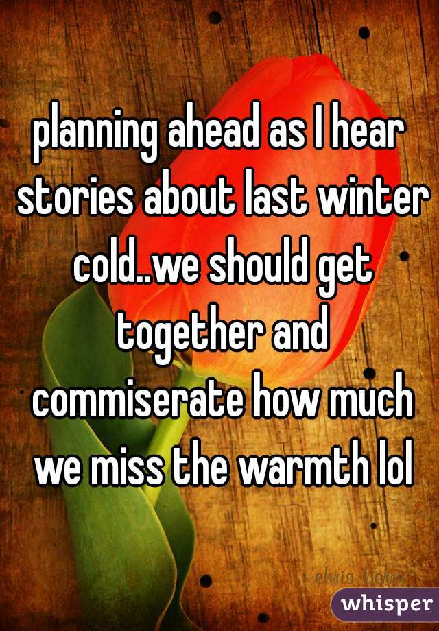 planning ahead as I hear stories about last winter cold..we should get together and commiserate how much we miss the warmth lol