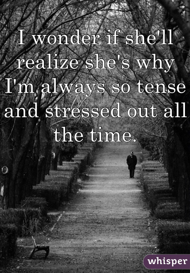 I wonder if she'll realize she's why I'm always so tense and stressed out all the time. 