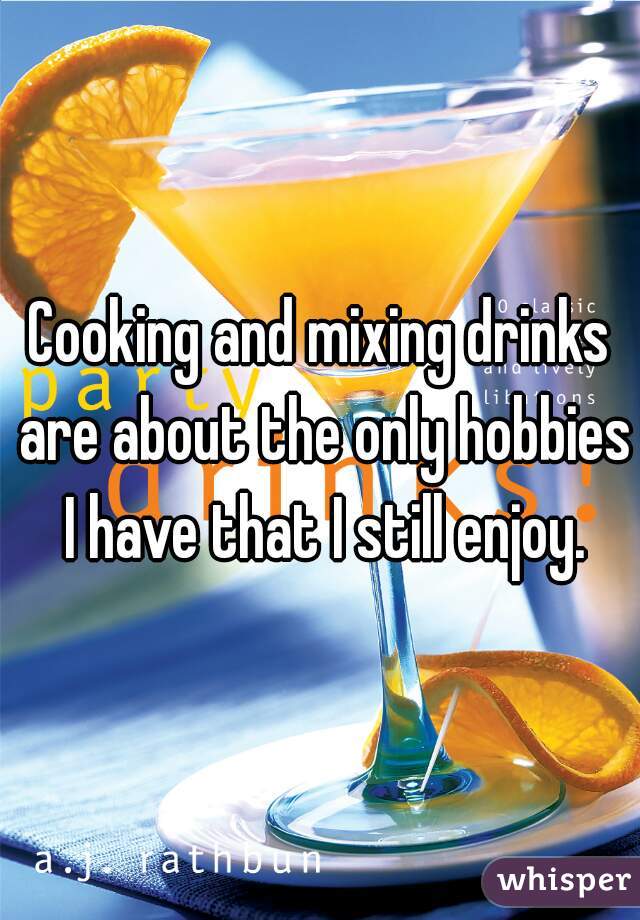 Cooking and mixing drinks are about the only hobbies I have that I still enjoy.