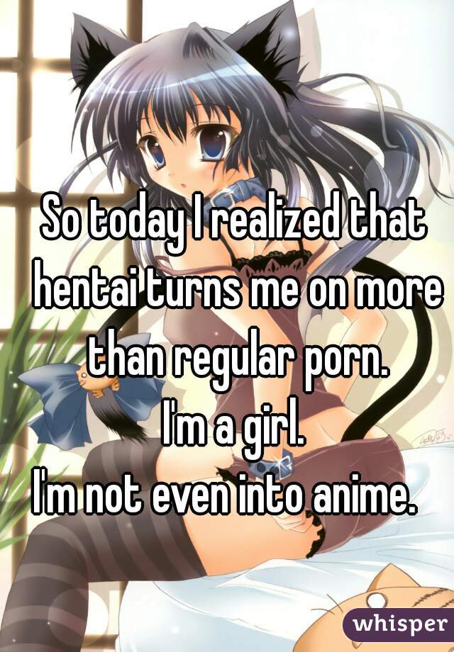 So today I realized that hentai turns me on more than regular porn.
I'm a girl.
I'm not even into anime.  