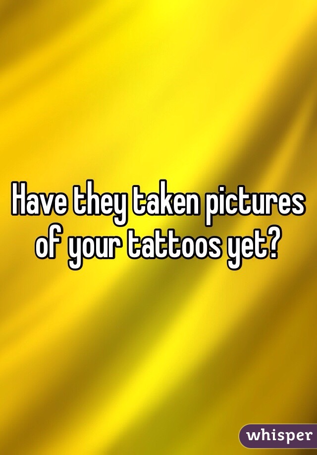 Have they taken pictures of your tattoos yet?