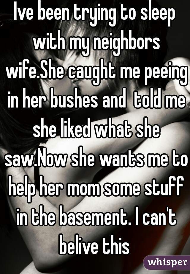 Ive been trying to sleep with my neighbors wife.She caught me peeing in her bushes and  told me she liked what she saw.Now she wants me to help her mom some stuff in the basement. I can't belive this 