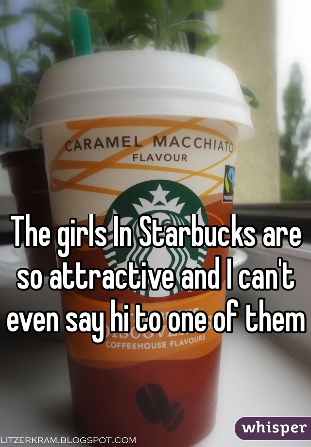 The girls In Starbucks are so attractive and I can't even say hi to one of them 
