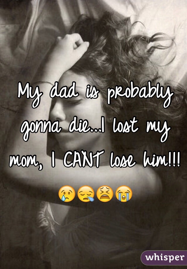 My dad is probably gonna die...I lost my mom, I CANT lose him!!!😢😪😫😭