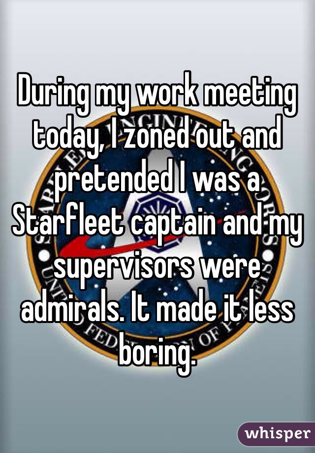During my work meeting today, I zoned out and pretended I was a Starfleet captain and my supervisors were admirals. It made it less boring.
