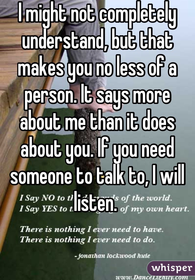 I might not completely understand, but that makes you no less of a person. It says more about me than it does about you. If you need someone to talk to, I will listen. 
