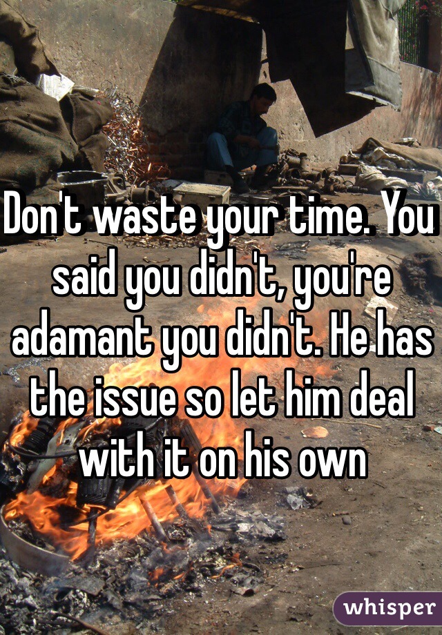 Don't waste your time. You said you didn't, you're adamant you didn't. He has the issue so let him deal with it on his own 