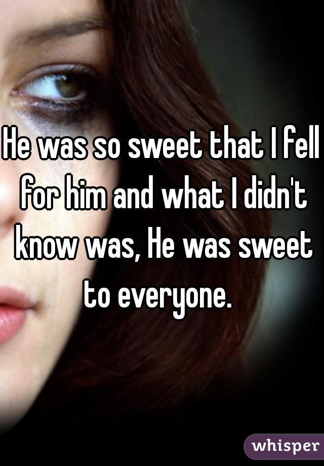 He was so sweet that I fell for him and what I didn't know was, He was sweet to everyone.  