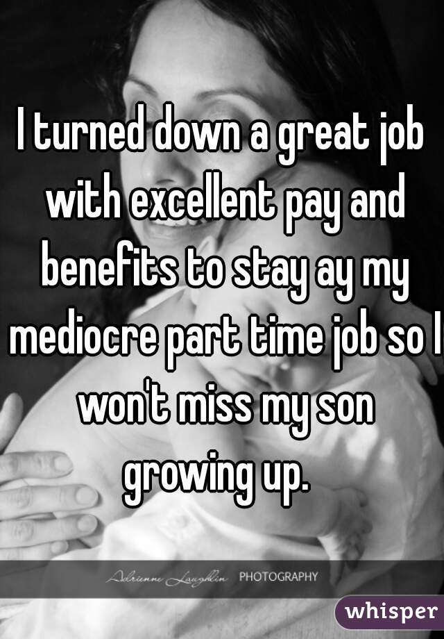 I turned down a great job with excellent pay and benefits to stay ay my mediocre part time job so I won't miss my son growing up.  