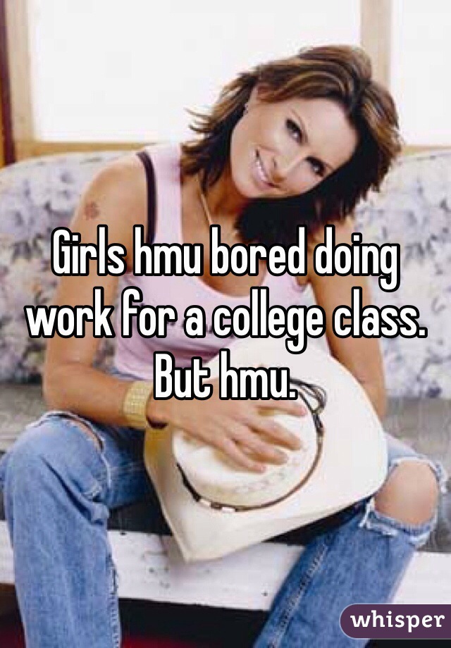 Girls hmu bored doing work for a college class. But hmu. 