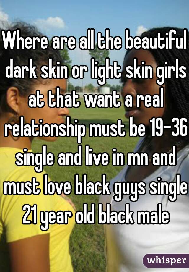 Where are all the beautiful dark skin or light skin girls at that want a real relationship must be 19-36 single and live in mn and must love black guys single 21 year old black male