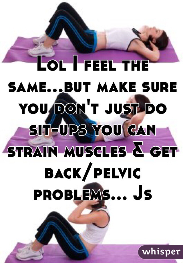 Lol I feel the same...but make sure you don't just do sit-ups you can strain muscles & get back/pelvic problems... Js