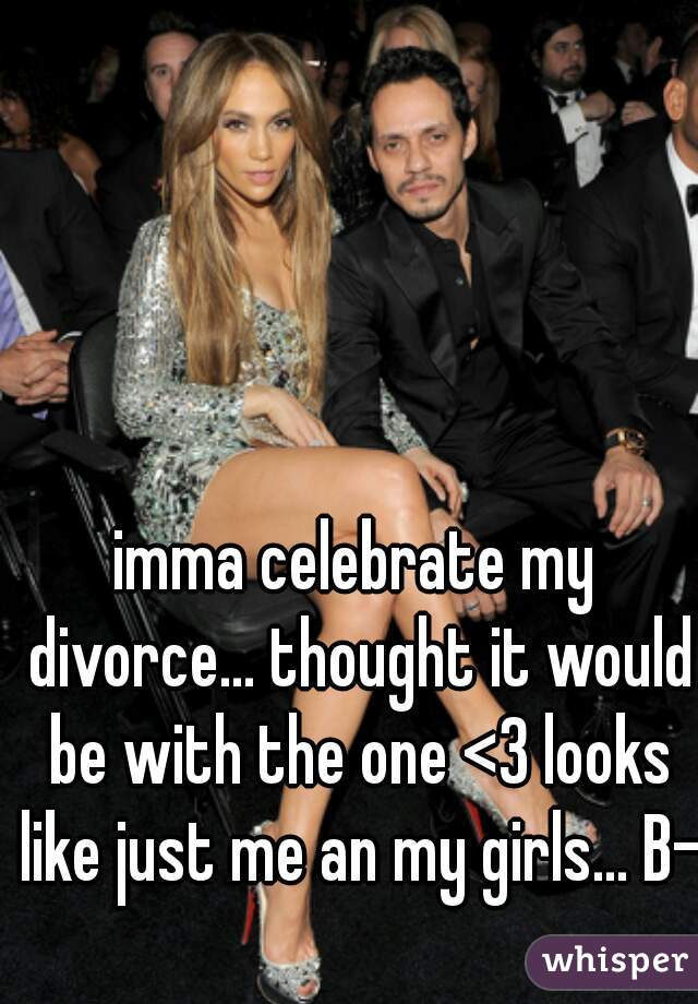 imma celebrate my divorce... thought it would be with the one <3 looks like just me an my girls... B-)