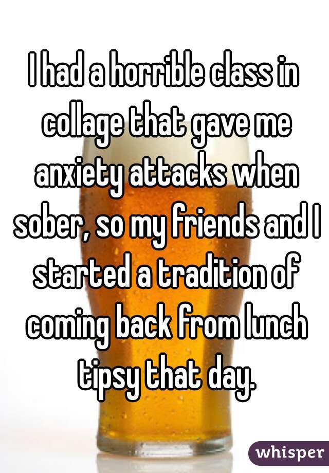 I had a horrible class in collage that gave me anxiety attacks when sober, so my friends and I started a tradition of coming back from lunch tipsy that day.