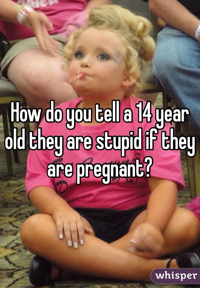 How do you tell a 14 year old they are stupid if they are pregnant?