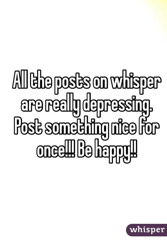 All the posts on whisper are really depressing. Post something nice for once!!! Be happy!!