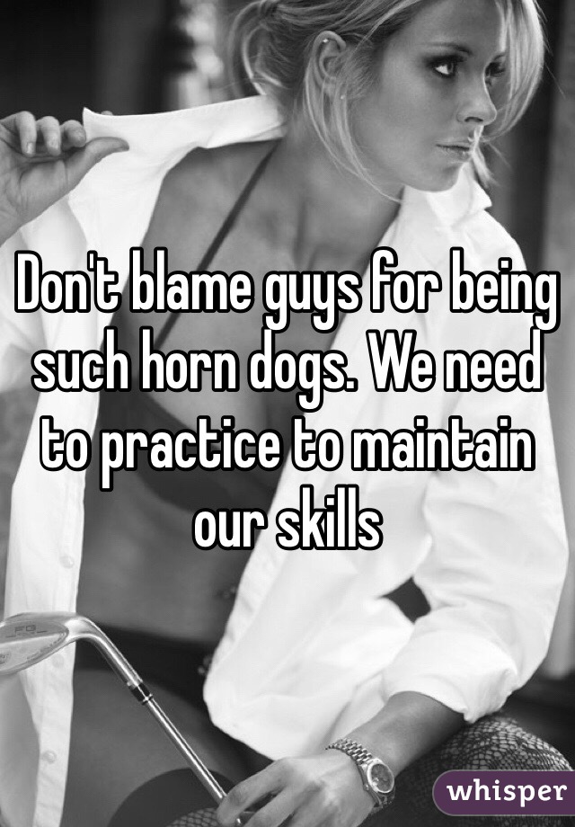 Don't blame guys for being such horn dogs. We need to practice to maintain our skills
